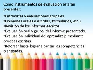 Como instrumentos de evaluación estarán
presentes:
•Entrevistas y evaluaciones grupales.
•Opiniones orales o escritas, formularios, etc.).
•Revisión de los informes escritos.
•Evaluación oral y grupal del informe presentado.
•Evaluación individual del aprendizaje mediante
pruebas escritas.
•Reforzar hasta lograr alcanzar las competencias
planteadas.
 