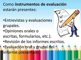 Como instrumentos de evaluación
estarán presentes:

•Entrevistas y evaluaciones
grupales.
•Opiniones orales o
escritas, formularios, etc.).
•Revisión de los informes escritos.
•Evaluación oral y grupal del
informe presentado.
 