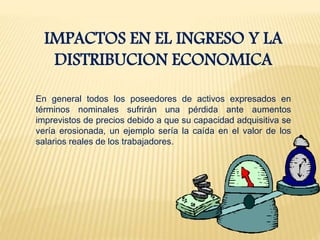 IMPACTOS EN EL INGRESO Y LA
DISTRIBUCION ECONOMICA
En general todos los poseedores de activos expresados en
términos nominales sufrirán una pérdida ante aumentos
imprevistos de precios debido a que su capacidad adquisitiva se
vería erosionada, un ejemplo sería la caída en el valor de los
salarios reales de los trabajadores.
 