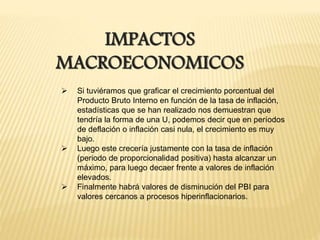 IMPACTOS
MACROECONOMICOS
 Si tuviéramos que graficar el crecimiento porcentual del
Producto Bruto Interno en función de la tasa de inflación,
estadísticas que se han realizado nos demuestran que
tendría la forma de una U, podemos decir que en períodos
de deflación o inflación casi nula, el crecimiento es muy
bajo.
 Luego este crecería justamente con la tasa de inflación
(periodo de proporcionalidad positiva) hasta alcanzar un
máximo, para luego decaer frente a valores de inflación
elevados.
 Finalmente habrá valores de disminución del PBI para
valores cercanos a procesos hiperinflacionarios.
 
