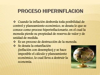  Cuando la inflación desborda toda posibilidad de
control y planeamiento económico, se desata lo que se
conoce como proceso hiperinflacionario, en el cual la
moneda pierde su propiedad de reserva de valor y de
unidad de medida.
 Es un proceso de destrucción de la moneda.
 Se desata la estanflación
(inflación con desempleo) y se hace
imposible el cálculo y planeamiento
económico, lo cual lleva a destruir la
economía.
 