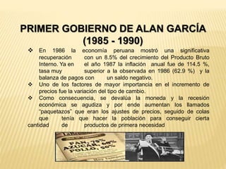 PRIMER GOBIERNO DE ALAN GARCÍA
(1985 - 1990)
 En 1986 la economía peruana mostró una significativa
recuperación con un 8.5% del crecimiento del Producto Bruto
Interno. Ya en el año 1987 la inflación anual fue de 114.5 %,
tasa muy superior a la observada en 1986 (62.9 %) y la
balanza de pagos con un saldo negativo.
 Uno de los factores de mayor importancia en el incremento de
precios fue la variación del tipo de cambio.
 Como consecuencia, se devalúa la moneda y la recesión
económica se agudiza y por ende aumentan los llamados
“paquetazos” que eran los ajustes de precios, seguido de colas
que tenía que hacer la población para conseguir cierta
cantidad de productos de primera necesidad
 
