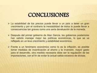 CONCLUSIONES
 La estabilidad de los precios puede llevar a un país a tener un gran
crecimiento y por el contrario la inestabilidad de éstos lo puede llevar a
consecuencias tan graves como una seria devaluación de la moneda.
 Después del primer gobierno de Alan García, los gobiernos posteriores
han sabido manejar mejor las políticas económicas, lo que se ve
reflejado en un leve crecimiento y estabilidad económica.
 Frente a un fenómeno económico como lo es la inflación, es posible
tomar medidas de incentivación al ahorro y la inversión, mayor gasto
para el desarrollo, otra medida necesaria debe ser la regulación de las
importaciones, con el fin de evitar la actual salida excesiva de divisas.
 
