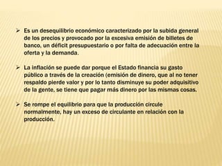  Es un desequilibrio económico caracterizado por la subida general
de los precios y provocado por la excesiva emisión de billetes de
banco, un déficit presupuestario o por falta de adecuación entre la
oferta y la demanda.
 La inflación se puede dar porque el Estado financia su gasto
público a través de la creación (emisión de dinero, que al no tener
respaldo pierde valor y por lo tanto disminuye su poder adquisitivo
de la gente, se tiene que pagar más dinero por las mismas cosas.
 Se rompe el equilibrio para que la producción circule
normalmente, hay un exceso de circulante en relación con la
producción.
 
