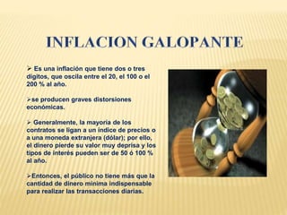  Es una inflación que tiene dos o tres
dígitos, que oscila entre el 20, el 100 o el
200 % al año.
se producen graves distorsiones
económicas.
 Generalmente, la mayoría de los
contratos se ligan a un índice de precios o
a una moneda extranjera (dólar); por ello,
el dinero pierde su valor muy deprisa y los
tipos de interés pueden ser de 50 ó 100 %
al año.
Entonces, el público no tiene más que la
cantidad de dinero mínima indispensable
para realizar las transacciones diarias.
 