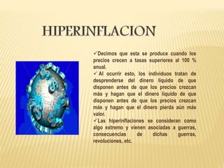 Decimos que esta se produce cuando los
precios crecen a tasas superiores al 100 %
anual.
 Al ocurrir esto, los individuos tratan de
desprenderse del dinero líquido de que
disponen antes de que los precios crezcan
más y hagan que el dinero líquido de que
disponen antes de que los precios crezcan
más y hagan que el dinero pierda aún más
valor.
Las hiperinflaciones se consideran como
algo extremo y vienen asociadas a guerras,
consecuencias de dichas guerras,
revoluciones, etc.
 