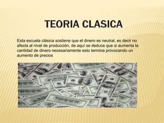 Esta escuela clásica sostiene que el dinero es neutral, es decir no
afecta al nivel de producción, de aquí se deduce que si aumenta la
cantidad de dinero necesariamente esto termina provocando un
aumento de precios
 