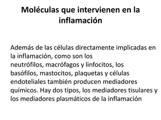 Moléculas que intervienen en la
inflamación
Además de las células directamente implicadas en
la inflamación, como son los
neutrófilos, macrófagos y linfocitos, los
basófilos, mastocitos, plaquetas y células
endoteliales también producen mediadores
químicos. Hay dos tipos, los mediadores tisulares y
los mediadores plasmáticos de la inflamación
 