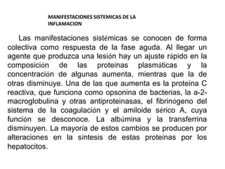 MANIFESTACIONES SISTEMICAS DE LA
INFLAMACION
Las manifestaciones sistémicas se conocen de forma
colectiva como respuesta de la fase aguda. Al llegar un
agente que produzca una lesión hay un ajuste rápido en la
composición de las proteínas plasmáticas y la
concentración de algunas aumenta, mientras que la de
otras disminuye. Una de las que aumenta es la proteina C
reactiva, que funciona como opsonina de bacterias, la a-2-
macroglobulina y otras antiproteinasas, el fibrinógeno del
sistema de la coagulación y el amiloide sérico A, cuya
función se desconoce. La albúmina y la transferrina
disminuyen. La mayoría de estos cambios se producen por
alteraciones en la síntesis de estas proteínas por los
hepatocitos.
 