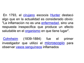En 1793, el cirujano escocés Hunter destacó
algo que en la actualidad es considerado obvio:
"La inflamación no es una enfermedad, sino una
respuesta inespecífica que produce un efecto
saludable en el organismo en que tiene lugar".
Cohnheim (1839-1884) fue el primer
investigador que utilizó el microscopio para
observar vasos sanguíneos inflamados
 