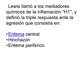 Lewis llamó a los mediadores
químicos de la inflamación "H1", y
definió la triple respuesta ante la
agresión que consistía en:
•Eritema central
•Hinchazón
•Eritema periférico
 