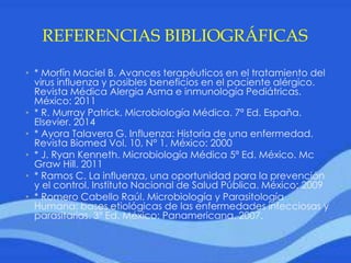 REFERENCIAS BIBLIOGRÁFICAS
• * Morfín Maciel B. Avances terapéuticos en el tratamiento del
virus influenza y posibles beneficios en el paciente alérgico.
Revista Médica Alergia Asma e inmunología Pediátricas.
México: 2011
• * R. Murray Patrick. Microbiología Médica. 7ª Ed. España.
Elsevier. 2014
• * Ayora Talavera G. Influenza: Historia de una enfermedad.
Revista Biomed Vol. 10, N° 1. México: 2000
• * J. Ryan Kenneth. Microbiología Médica 5ª Ed. México. Mc
Graw Hill. 2011
• * Ramos C. La influenza, una oportunidad para la prevención
y el control. Instituto Nacional de Salud Pública. México: 2009
• * Romero Cabello Raúl. Microbiología y Parasitología
Humana: bases etiológicas de las enfermedades infecciosas y
parasitarias. 3ª Ed. México: Panamericana. 2007.
 