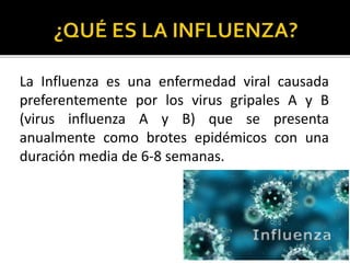 La Influenza es una enfermedad viral causada
preferentemente por los virus gripales A y B
(virus influenza A y B) que se presenta
anualmente como brotes epidémicos con una
duración media de 6-8 semanas.
 