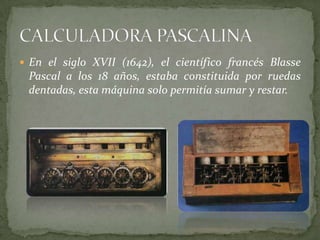  En el siglo XVII (1642), el científico francés Blasse
 Pascal a los 18 años, estaba constituida por ruedas
 dentadas, esta máquina solo permitía sumar y restar.
 