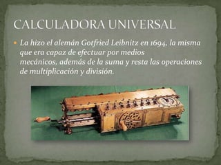 La hizo el alemán Gotfried Leibnitz en 1694, la misma
 que era capaz de efectuar por medios
 mecánicos, además de la suma y resta las operaciones
 de multiplicación y división.
 