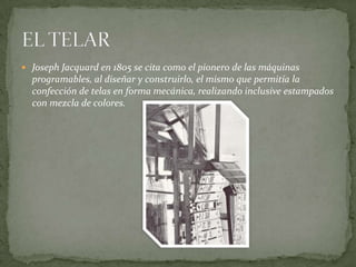  Joseph Jacquard en 1805 se cita como el pionero de las máquinas
  programables, al diseñar y construirlo, el mismo que permitía la
  confección de telas en forma mecánica, realizando inclusive estampados
  con mezcla de colores.
 
