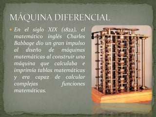  En el siglo XIX (1822), el
 matemático inglés Charles
 Babbage dio un gran impulso
 al diseño de máquinas
 matemáticas al construir una
 máquina que calculaba e
 imprimía tablas matemáticas
 y era capaz de calcular
 complejas         funciones
 matemáticas.
 