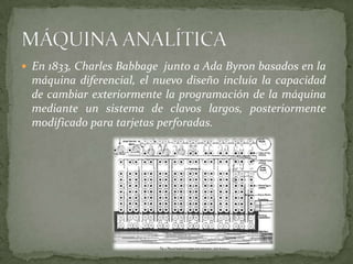  En 1833, Charles Babbage junto a Ada Byron basados en la
  máquina diferencial, el nuevo diseño incluía la capacidad
  de cambiar exteriormente la programación de la máquina
  mediante un sistema de clavos largos, posteriormente
  modificado para tarjetas perforadas.
 