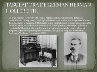    En 1890 Herman Hollereith (1860-1929) había desarrollado un sistema de tarjetas
    perforadas eléctricas y basado en la lógica de Boole, aplicando a una maquina tabuladora
    de su invención la maquina de Hollereith, se uso para tabular el censo de aquel año en los
    Estados Unidos, durando el proceso nomas de 2 años y medio, asi en 1896, Hollereith
    crea la tabla Tabulating Machine Company, y con la que pretendía comercializar su
    maquina, la fusión de esta empresa con otras 2, dio ligar e n 1924, a la Internatinal
    Businesses Machines Corporation (IBM)
 