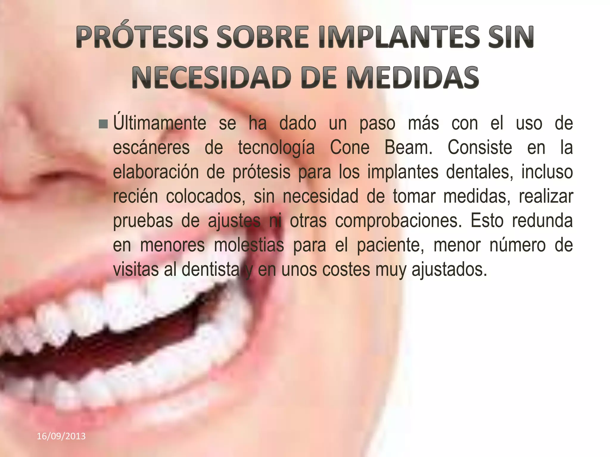  Últimamente se ha dado un paso más con el uso de
escáneres de tecnología Cone Beam. Consiste en la
elaboración de prótesis para los implantes dentales, incluso
recién colocados, sin necesidad de tomar medidas, realizar
pruebas de ajustes ni otras comprobaciones. Esto redunda
en menores molestias para el paciente, menor número de
visitas al dentista y en unos costes muy ajustados.
16/09/2013 7
 