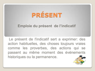 PRÉSENT
     Emploie du présent de l’indicatif


 Le présent de l'indicatif sert a exprimer: des
action habituelles, des choses toujours vraies
comme les proverbes, des actions qui se
passent au même moment des événements
historiques ou la permanence.
 