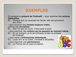 EXEMPLES
   On emploie le présent de l'indicatif :– pour exprimer des actions
    habituelles ;
    Ex. : Chaque soir, en revenant de l'école, elle sort promener
          son chien.
   – pour énoncer des choses toujours vraies,
    comme des proverbes ;
    Ex. : Rien ne sert de courir, il faut partir à point.
   – pour exprimer des actions qui se passent au moment même ;
    Ex. : En ce moment, je lis des phrases écrites au présent
          de l'indicatif.
   – pour parler d'événements historiques ;
    Ex. : Louis XIV, le roi Soleil, s'installe à Versailles.
   – pour exprimer une permanence.
    Ex. : La France est un pays européen.
 