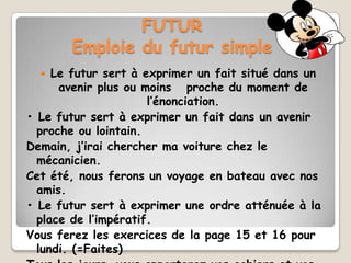 FUTUR
       Emploie du futur simple
    Le futur sert à exprimer un fait situé dans un
      avenir plus ou moins proche du moment de
                      l’énonciation.
• Le futur sert à exprimer un fait dans un avenir
  proche ou lointain.
Demain, j’irai chercher ma voiture chez le
  mécanicien.
Cet été, nous ferons un voyage en bateau avec nos
  amis.
• Le futur sert à exprimer une ordre atténuée à la
  place de l’impératif.
Vous ferez les exercices de la page 15 et 16 pour
  lundi. (=Faites)
 