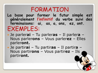 FORMATION
La base pour former le futur simple est
 généralement l’infinitif du verbe suivi des
 terminaisons: ai, as, a, ons, ez, ont.
EXEMPLES:
 Je parlerai – Tu parleras – Il parlera –
  Nous parlerons – Vous parlerez – Elles
  parleront.
 Je partirai – Tu partiras – Il partira –
  Nous partirons – Vous partirez – Ils
  partiront.
 