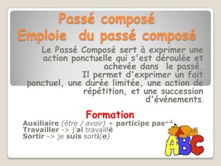 Passé composé
Emploie du passé composé
    Le Passé Composé sert à exprimer une
     action ponctuelle qui s'est déroulée et
                    achevée dans le passé.
              Il permet d'exprimer un fait
 ponctuel, une durée limitée, une action de
               répétition, et une succession
                              d'événements.
                  Formation
Auxiliaire (être / avoir) + participe passé
Travailler -> j'ai travaillé
Sortir -> je suis sorti(e)
 