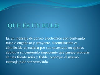 Es un mensaje de correo electrónico con contenido
falso o engañoso y atrayente. Normalmente es
distribuido en cadena por sus sucesivos receptores
debido a su contenido impactante que parece provenir
de una fuente seria y fiable, o porque el mismo
mensaje pide ser reenviado.
 
