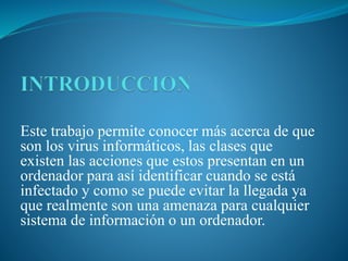 Este trabajo permite conocer más acerca de que
son los virus informáticos, las clases que
existen las acciones que estos presentan en un
ordenador para así identificar cuando se está
infectado y como se puede evitar la llegada ya
que realmente son una amenaza para cualquier
sistema de información o un ordenador.
 