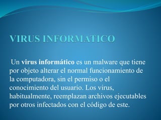 Un virus informático es un malware que tiene
por objeto alterar el normal funcionamiento de
la computadora, sin el permiso o el
conocimiento del usuario. Los virus,
habitualmente, reemplazan archivos ejecutables
por otros infectados con el código de este.
 