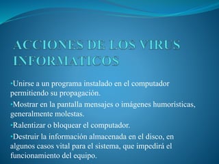 •Unirse a un programa instalado en el computador
permitiendo su propagación.
•Mostrar en la pantalla mensajes o imágenes humorísticas,
generalmente molestas.
•Ralentizar o bloquear el computador.
•Destruir la información almacenada en el disco, en
algunos casos vital para el sistema, que impedirá el
funcionamiento del equipo.
 