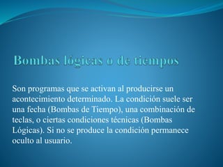 Son programas que se activan al producirse un
acontecimiento determinado. La condición suele ser
una fecha (Bombas de Tiempo), una combinación de
teclas, o ciertas condiciones técnicas (Bombas
Lógicas). Si no se produce la condición permanece
oculto al usuario.
 