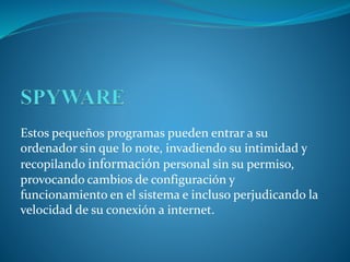 Estos pequeños programas pueden entrar a su
ordenador sin que lo note, invadiendo su intimidad y
recopilando información personal sin su permiso,
provocando cambios de configuración y
funcionamiento en el sistema e incluso perjudicando la
velocidad de su conexión a internet.
 