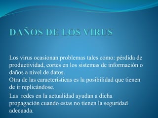 Los virus ocasionan problemas tales como: pérdida de
productividad, cortes en los sistemas de información o
daños a nivel de datos.
Otra de las características es la posibilidad que tienen
de ir replicándose.
Las redes en la actualidad ayudan a dicha
propagación cuando estas no tienen la seguridad
adecuada.
 