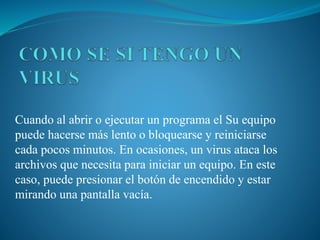 Cuando al abrir o ejecutar un programa el Su equipo
puede hacerse más lento o bloquearse y reiniciarse
cada pocos minutos. En ocasiones, un virus ataca los
archivos que necesita para iniciar un equipo. En este
caso, puede presionar el botón de encendido y estar
mirando una pantalla vacía.
 