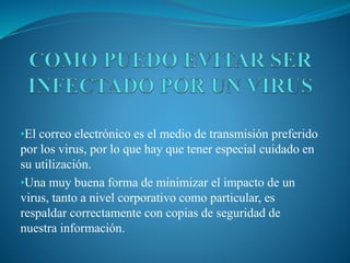•El correo electrónico es el medio de transmisión preferido
por los virus, por lo que hay que tener especial cuidado en
su utilización.
•Una muy buena forma de minimizar el impacto de un
virus, tanto a nivel corporativo como particular, es
respaldar correctamente con copias de seguridad de
nuestra información.
 