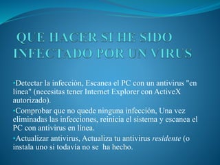 •Detectar la infección, Escanea el PC con un antivirus "en
línea" (necesitas tener Internet Explorer con ActiveX
autorizado).
•Comprobar que no quede ninguna infección, Una vez
eliminadas las infecciones, reinicia el sistema y escanea el
PC con antivirus en línea.
•Actualizar antivirus, Actualiza tu antivirus residente (o
instala uno si todavía no se ha hecho.
 