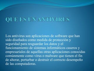 Los antivirus son aplicaciones de software que han
sido diseñados como medida de protección y
seguridad para resguardar los datos y el
funcionamiento de sistemas informáticos caseros y
empresariales de aquellas otras aplicaciones conocidas
comúnmente como virus o malware que tienen el fin
de alterar, perturbar o destruir el correcto desempeño
de las computadoras.
 