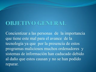 Concientizar a las personas de la importancia
que tiene este mal para el avance de la
tecnología ya que por la presencia de estos
programas maliciosos muchos ordenadores y
sistemas de información han caducado debido
al daño que estos causan y no se han podido
reparar.
 