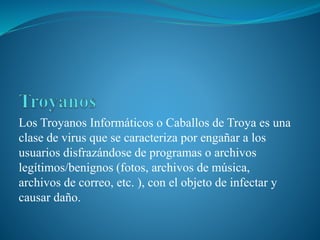Los Troyanos Informáticos o Caballos de Troya es una
clase de virus que se caracteriza por engañar a los
usuarios disfrazándose de programas o archivos
legítimos/benignos (fotos, archivos de música,
archivos de correo, etc. ), con el objeto de infectar y
causar daño.
 