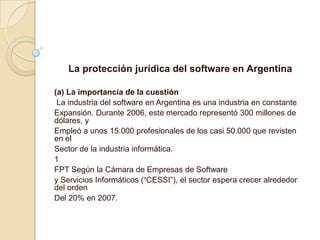 La protección jurídica del software en Argentina (a) La importancia de la cuestión  La industria del software en Argentina es una industria en constante Expansión. Durante 2006, este mercado representó 300 millones de dólares, y Empleó a unos 15.000 profesionales de los casi 50.000 que revisten en el Sector de la industria informática. 1 FPT Según la Cámara de Empresas de Software y Servicios Informáticos (“CESSI”), el sector espera crecer alrededor del orden Del 20% en 2007. 