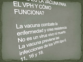 ¿QUÉ ES LA VACUNA PARA EL VPH Y CÓMO FUNCIONA?La vacuna combate la enfermedad y crea resistencia. No es un virus vivo ni muerto. La vacuna previene las infecciones de los VPH tipo 6, 11, 16 y 18.