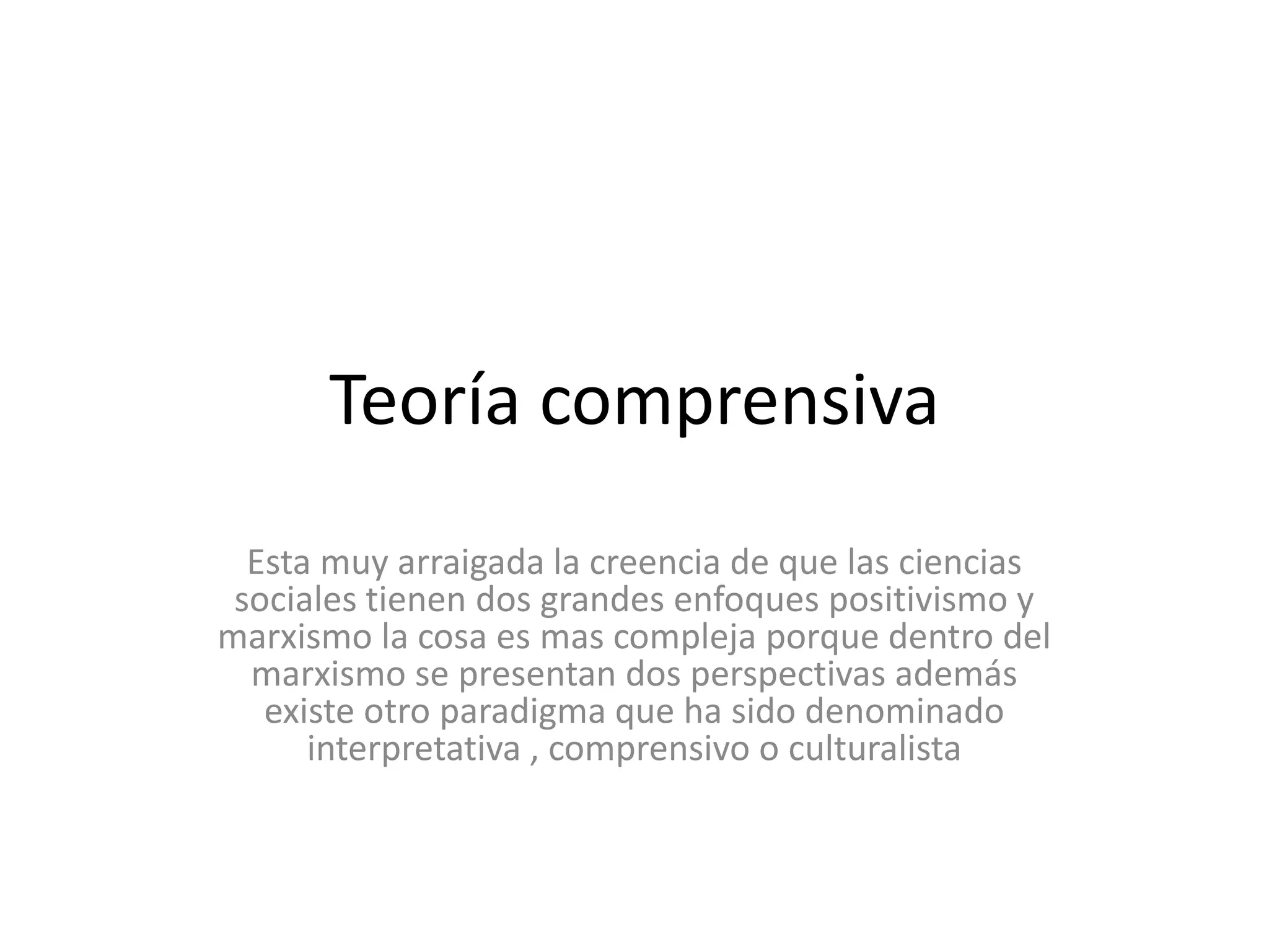 Teoría comprensivaEsta muy arraigada la creencia de que las ciencias sociales tienen dos grandes enfoques positivismo y marxismo la cosa es mas compleja porque dentro del marxismo se presentan dos perspectivas además existe otro paradigma que ha sido denominado interpretativa , comprensivo o culturalista