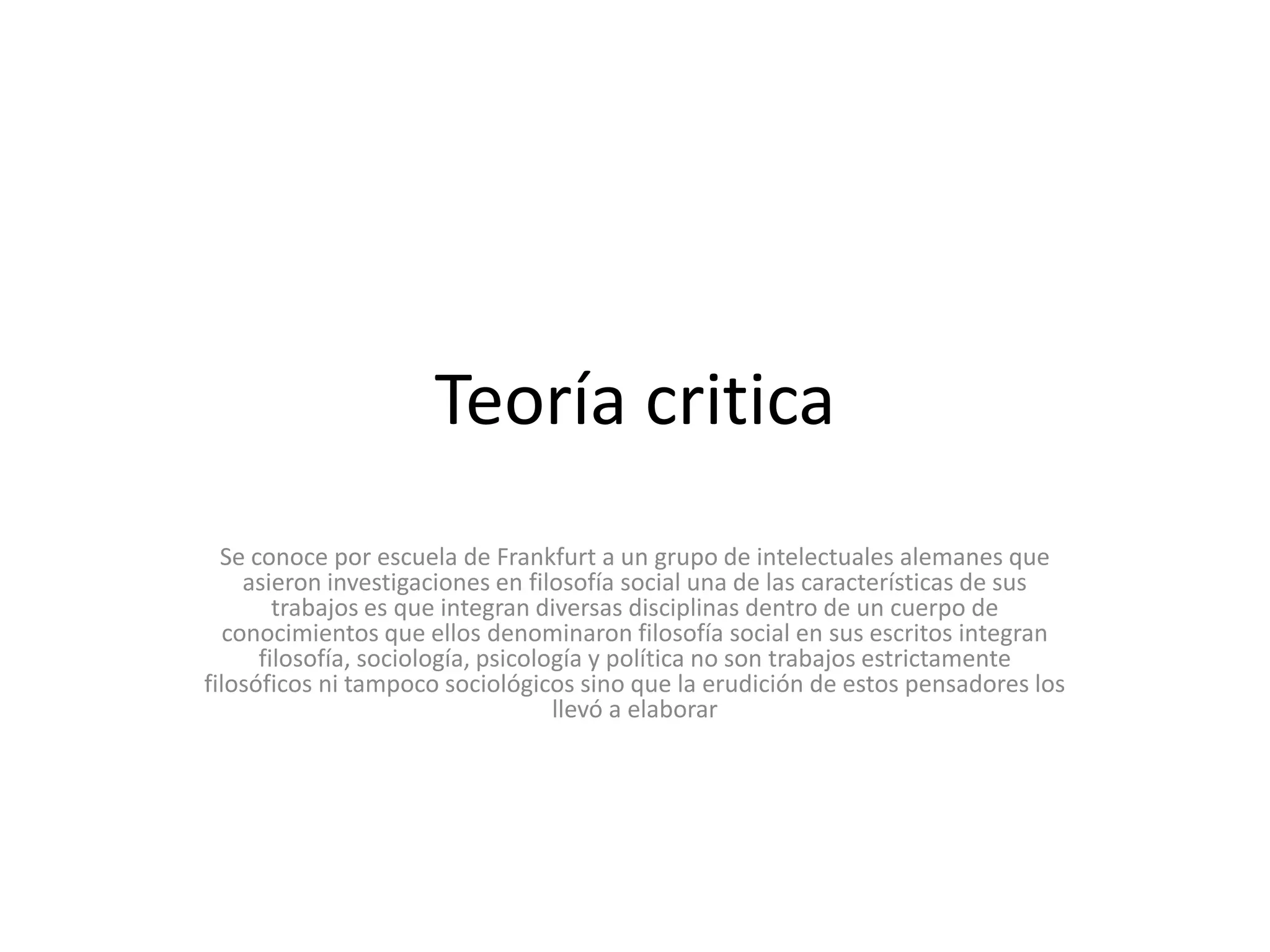 Teoría criticaSe conoce por escuela de Frankfurt a un grupo de intelectuales alemanes que asieron investigaciones en filosofía social una de las características de sus trabajos es que integran diversas disciplinas dentro de un cuerpo de conocimientos que ellos denominaron filosofía social en sus escritos integran filosofía, sociología, psicología y política no son trabajos estrictamente filosóficos ni tampoco sociológicos sino que la erudición de estos pensadores los llevó a elaborar