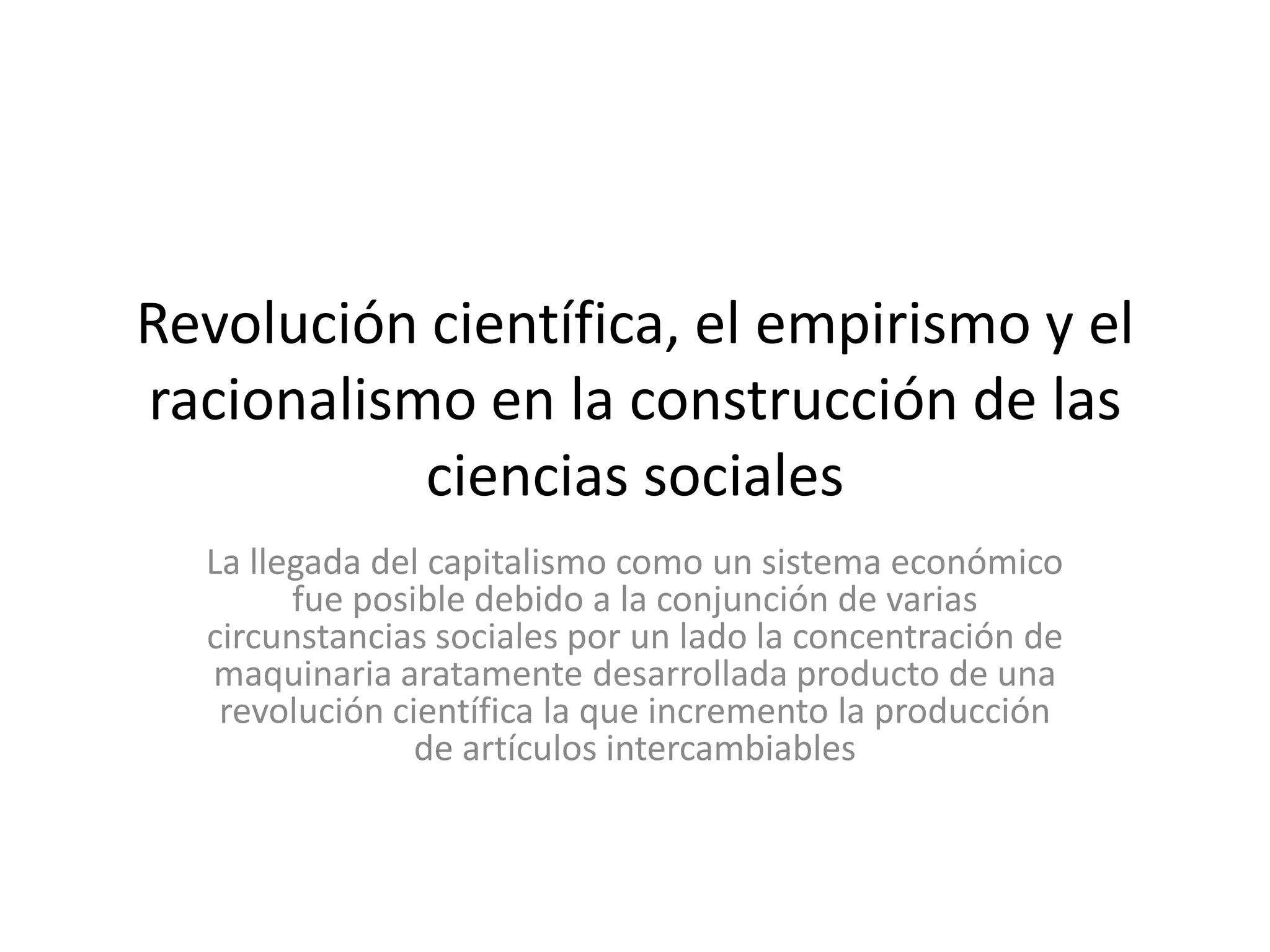 Revolución científica, el empirismo y el racionalismo en la construcción de las ciencias socialesLa llegada del capitalismo como un sistema económico fue posible debido a la conjunción de varias circunstancias sociales por un lado la concentración de maquinaria aratamente desarrollada producto de una revolución científica la que incremento la producción de artículos intercambiables