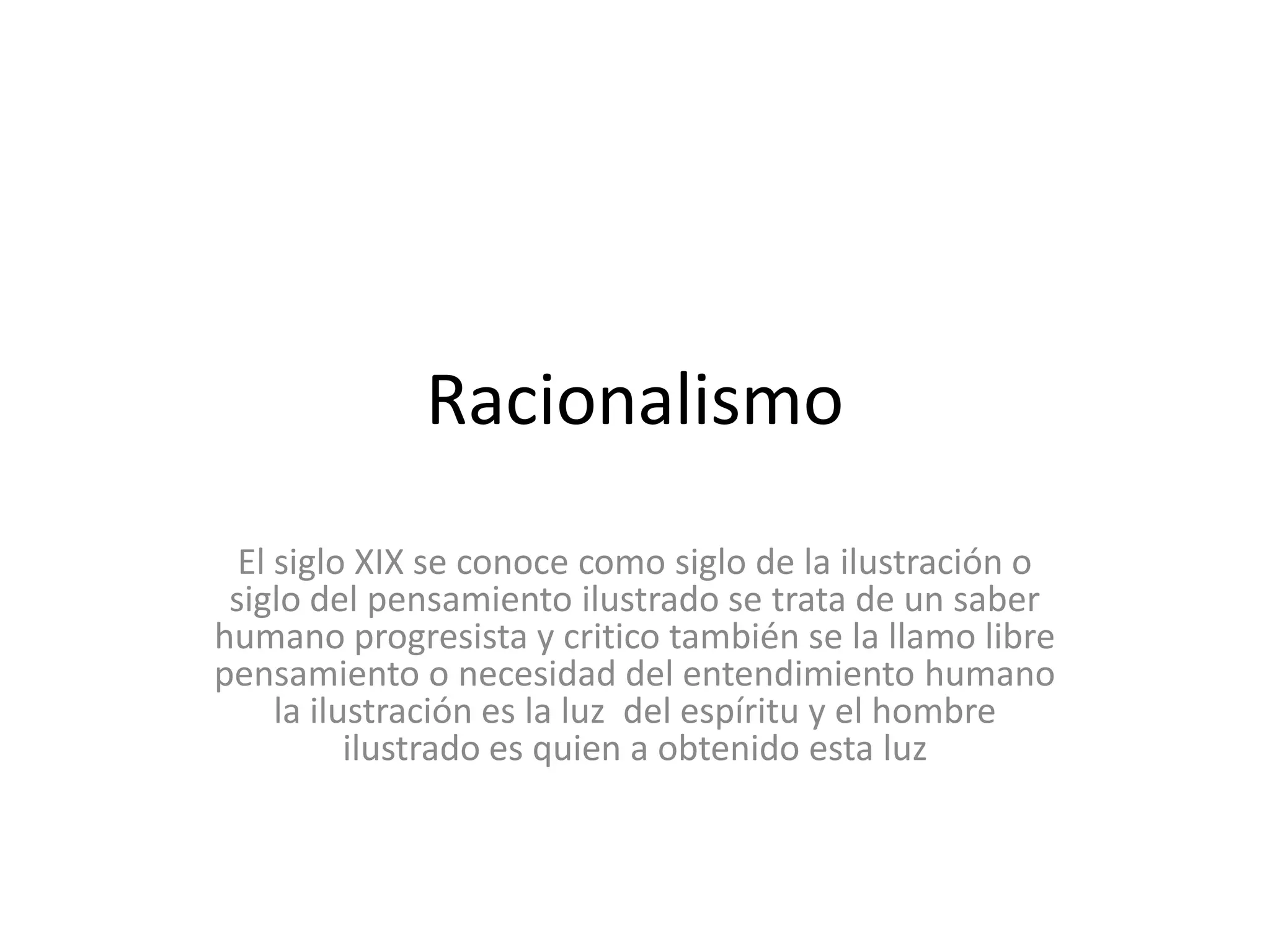 RacionalismoEl siglo XIX se conoce como siglo de la ilustración o siglo del pensamiento ilustrado se trata de un saber humano progresista y critico también se la llamo libre pensamiento o necesidad del entendimiento humano la ilustración es la luz  del espíritu y el hombre ilustrado es quien a obtenido esta luz