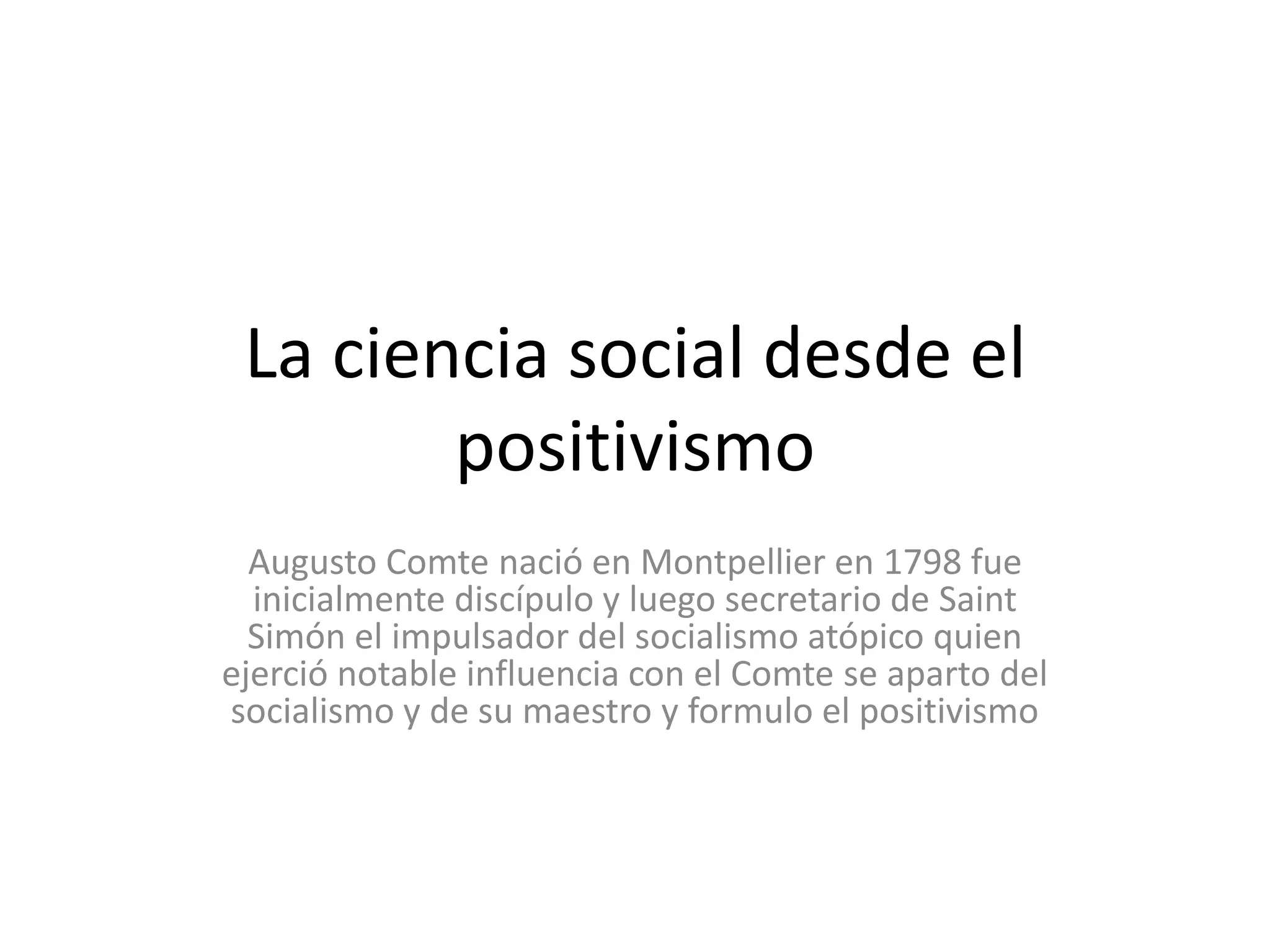 La ciencia social desde el positivismoAugusto Comte nació en Montpellier en 1798 fue inicialmente discípulo y luego secretario de Saint Simón el impulsador del socialismo atópico quien ejerció notable influencia con el Comte se aparto del socialismo y de su maestro y formulo el positivismo
