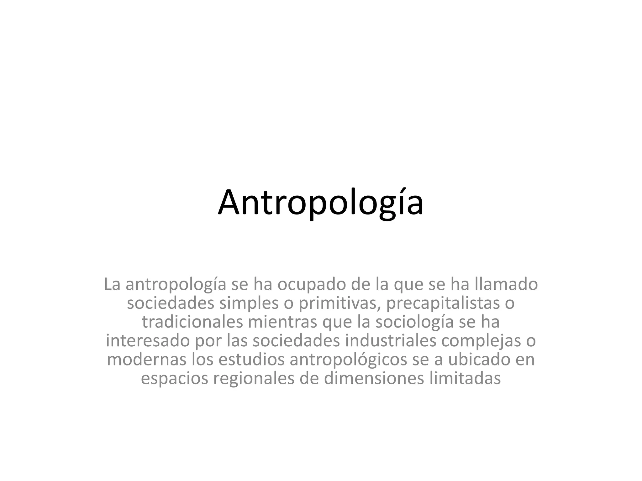 AntropologíaLa antropología se ha ocupado de la que se ha llamado sociedades simples o primitivas, precapitalistas o tradicionales mientras que la sociología se ha interesado por las sociedades industriales complejas o modernas los estudios antropológicos se a ubicado en espacios regionales de dimensiones limitadas